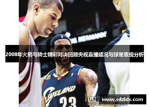 2008年火箭与骑士精彩对决回顾央视直播盛况与球星表现分析