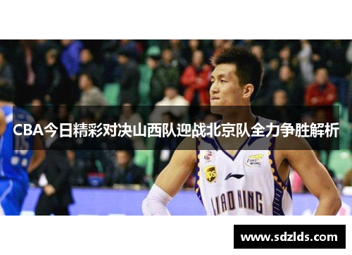 CBA今日精彩对决山西队迎战北京队全力争胜解析