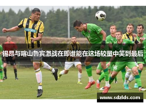 锡昂与喀山鲁宾激战在即谁能在这场较量中笑到最后