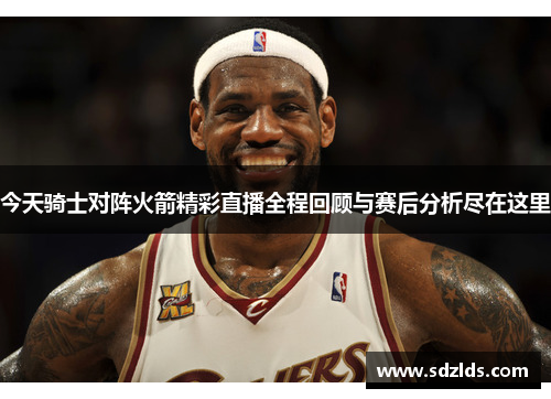 今天骑士对阵火箭精彩直播全程回顾与赛后分析尽在这里