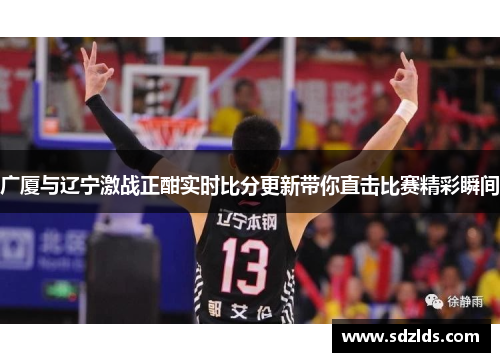 广厦与辽宁激战正酣实时比分更新带你直击比赛精彩瞬间