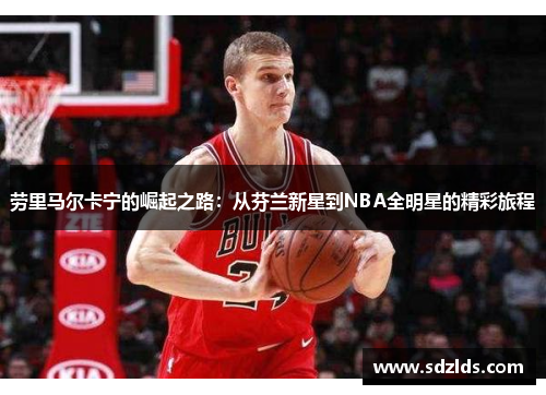 劳里马尔卡宁的崛起之路：从芬兰新星到NBA全明星的精彩旅程
